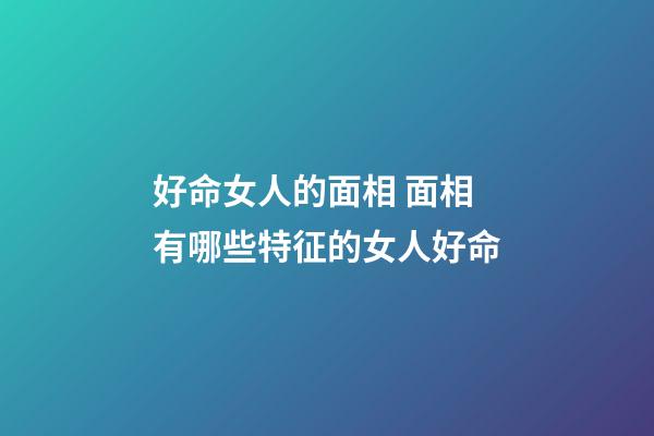 好命女人的面相 面相有哪些特征的女人好命